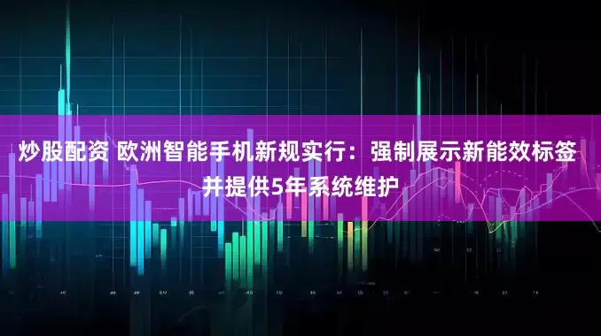 炒股配資 歐洲智能手機新規實行：強制展示新能效標簽 并提供5年系統維護