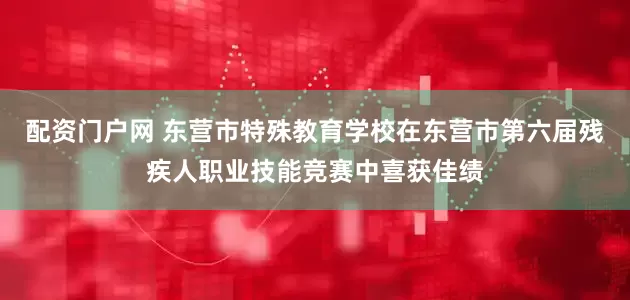 配資門戶網 東營市特殊教育學校在東營市第六屆殘疾人職業技能競賽中喜獲佳績