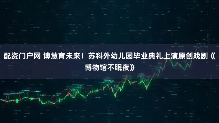 配資門戶網 博慧育未來！蘇科外幼兒園畢業典禮上演原創戲劇《博物館不眠夜》