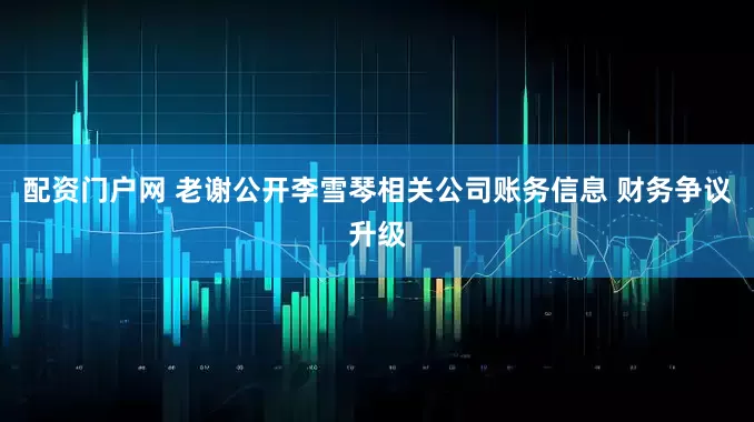 配資門戶網 老謝公開李雪琴相關公司賬務信息 財務爭議升級