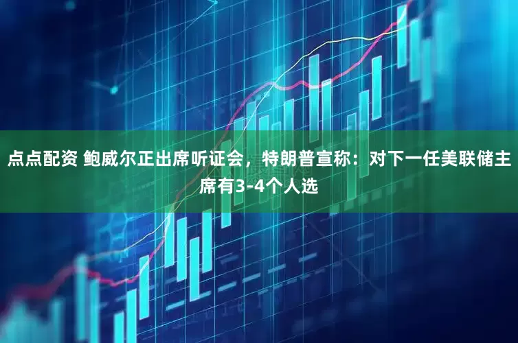 點點配資 鮑威爾正出席聽證會，特朗普宣稱：對下一任美聯儲主席有3-4個人選