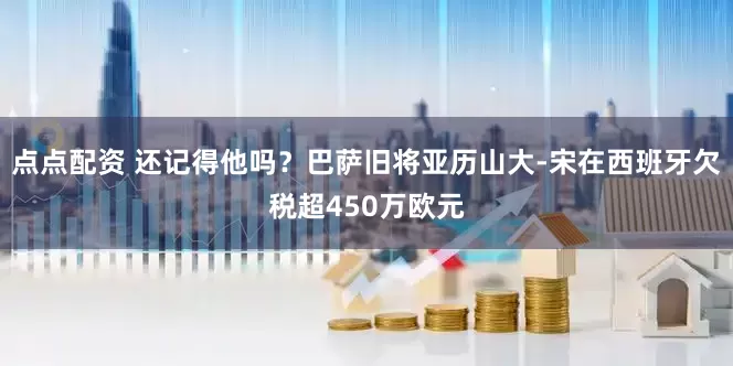 點點配資 還記得他嗎？巴薩舊將亞歷山大-宋在西班牙欠稅超450萬歐元