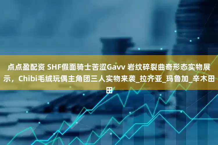 點點盈配資 SHF假面騎士苦澀Gavv 巖紋碎裂曲奇形態(tài)實物展示，Chibi毛絨玩偶主角團三人實物來襲_拉齊亞_瑪魯加_辛木田