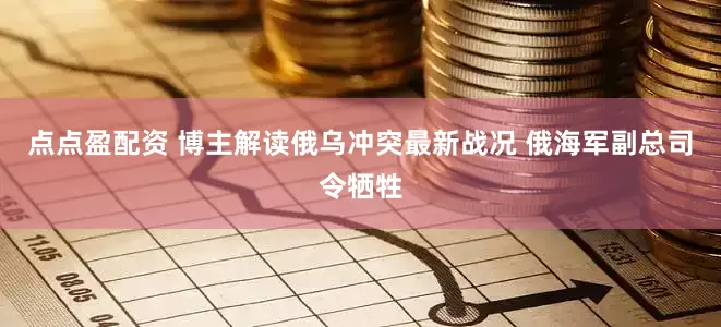 點(diǎn)點(diǎn)盈配資 博主解讀俄烏沖突最新戰(zhàn)況 俄海軍副總司令犧牲