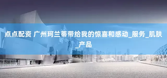 點點配資 廣州珂蘭蒂帶給我的驚喜和感動_服務(wù)_肌膚_產(chǎn)品