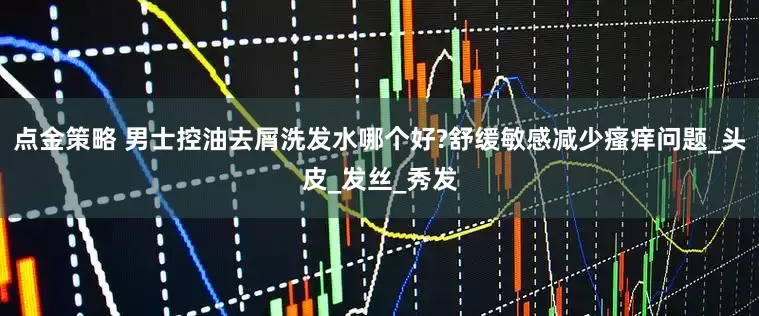 點金策略 男士控油去屑洗發水哪個好?舒緩敏感減少瘙癢問題_頭皮_發絲_秀發