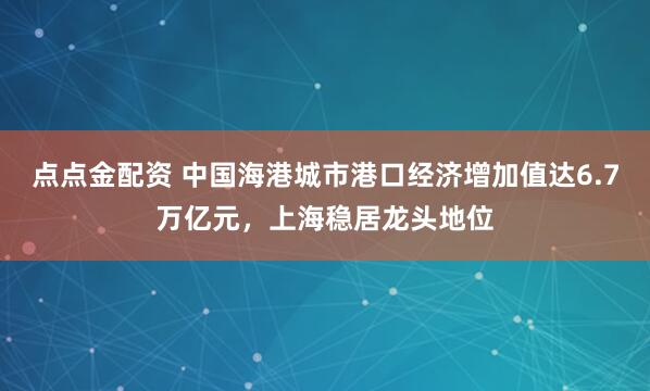 點點金配資 中國海港城市港口經(jīng)濟增加值達6.7萬億元，上海穩(wěn)居龍頭地位