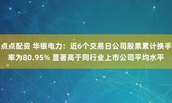 點點配資 華銀電力:近6個交易日公司股票累計換手率為80.95% 顯著高于同行業(yè)上市公司平均水平
