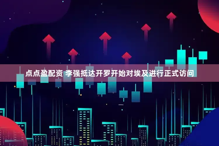 點點盈配資 李強抵達開羅開始對埃及進行正式訪問