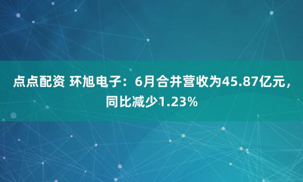 點點配資 環(huán)旭電子：6月合并營收為45.87億元，同比減少1.23%
