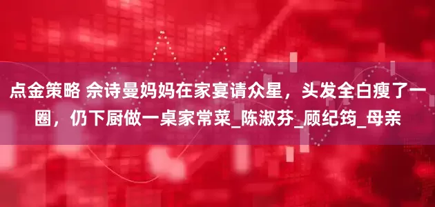 點(diǎn)金策略 佘詩曼媽媽在家宴請眾星，頭發(fā)全白瘦了一圈，仍下廚做一桌家常菜_陳淑芬_顧紀(jì)筠_母親