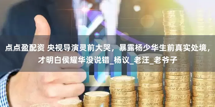 點點盈配資 央視導演靈前大哭,暴露楊少華生前真實處境,才明白侯耀華沒說錯_楊議_老汪_老爺子