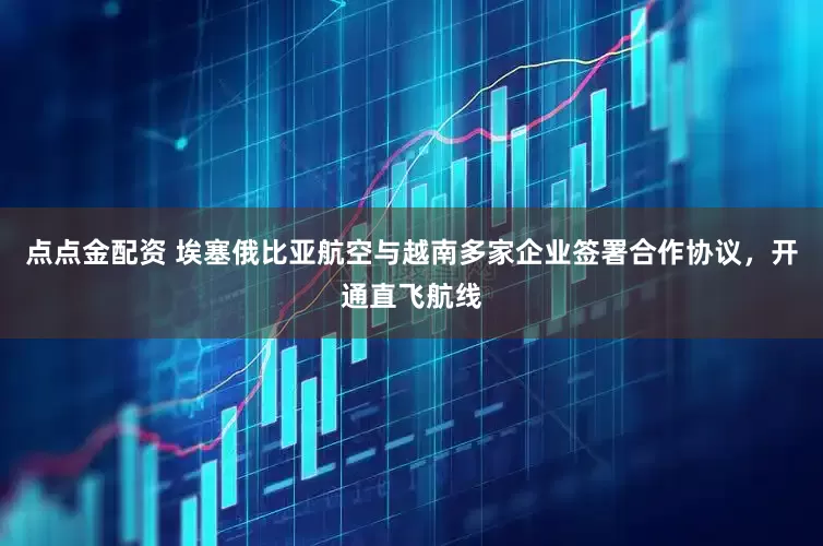 點點金配資 埃塞俄比亞航空與越南多家企業簽署合作協議，開通直飛航線