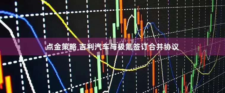 點金策略 吉利汽車與極氪簽訂合并協議