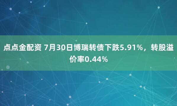 點點金配資 7月30日博瑞轉債下跌5.91%，轉股溢價率0.44%