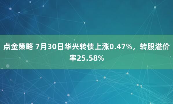 點金策略 7月30日華興轉債上漲0.47%，轉股溢價率25.58%