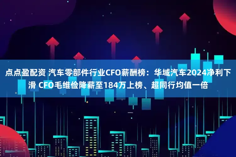 點點盈配資 汽車零部件行業(yè)CFO薪酬榜:華域汽車2024凈利下滑 CFO毛維儉降薪至184萬上榜、超同行均值一倍