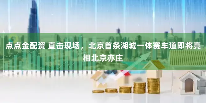 點點金配資 直擊現(xiàn)場，北京首條湖城一體賽車道即將亮相北京亦莊