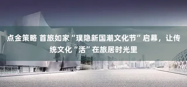 點金策略 首旅如家“璞隱新國潮文化節”啟幕，讓傳統文化“活”在旅居時光里