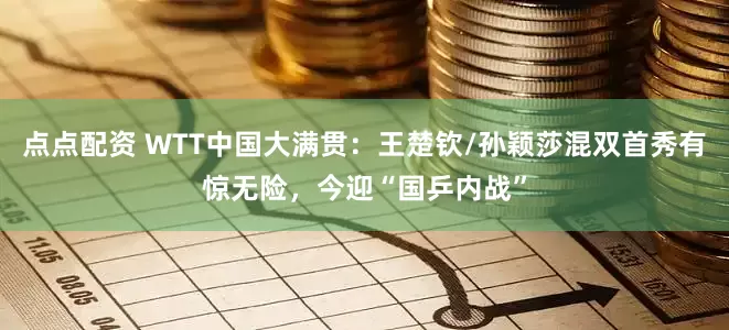 點點配資 WTT中國大滿貫：王楚欽/孫穎莎混雙首秀有驚無險，今迎“國乒內戰”