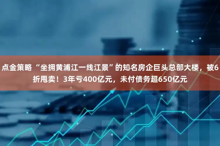 點金策略 “坐擁黃浦江一線江景”的知名房企巨頭總部大樓，被6折甩賣！3年虧400億元，未付債務超650億元